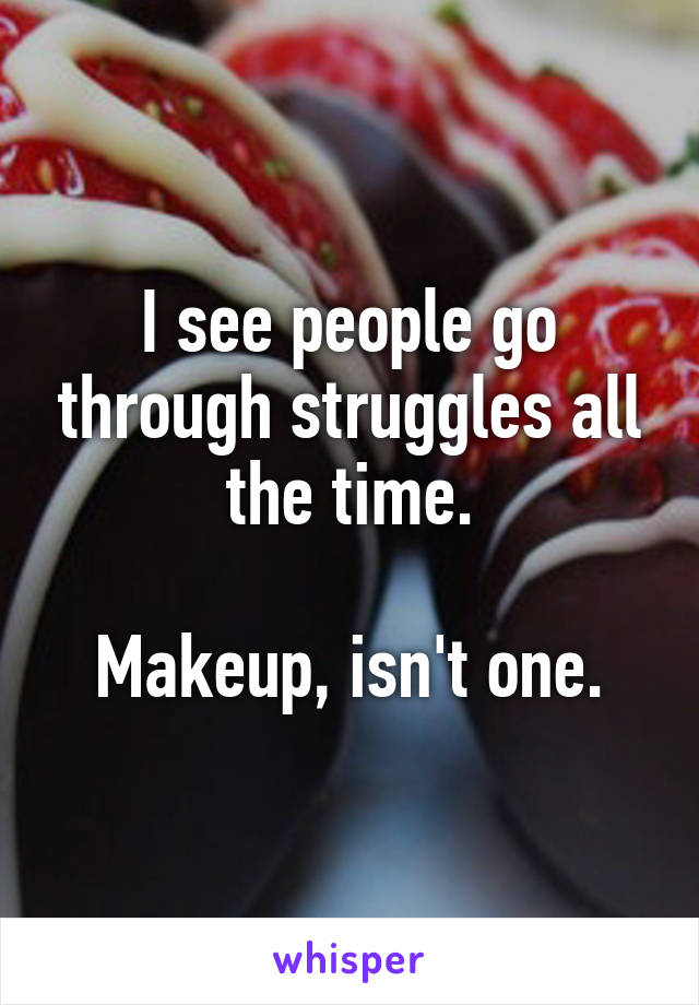 I see people go through struggles all the time.

Makeup, isn't one.