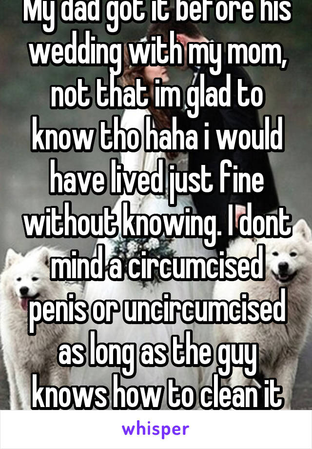 My dad got it before his wedding with my mom, not that im glad to know tho haha i would have lived just fine without knowing. I dont mind a circumcised penis or uncircumcised as long as the guy knows how to clean it its fine with me   