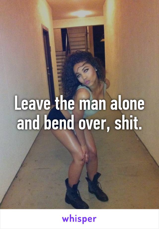 Leave the man alone and bend over, shit.