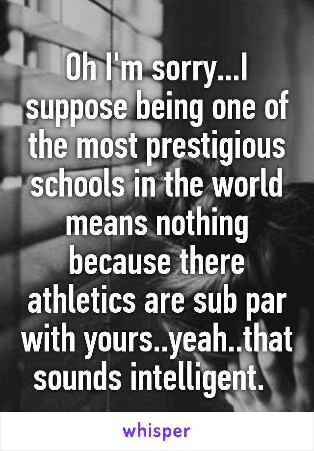 Oh I'm sorry...I suppose being one of the most prestigious schools in the world means nothing because there athletics are sub par with yours..yeah..that sounds intelligent.  