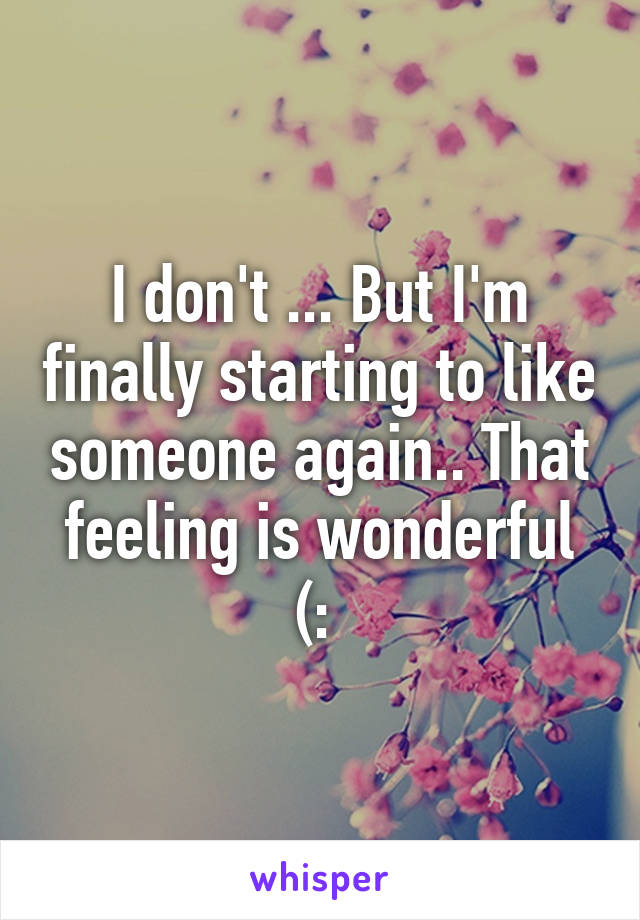 I don't ... But I'm finally starting to like someone again.. That feeling is wonderful (: 