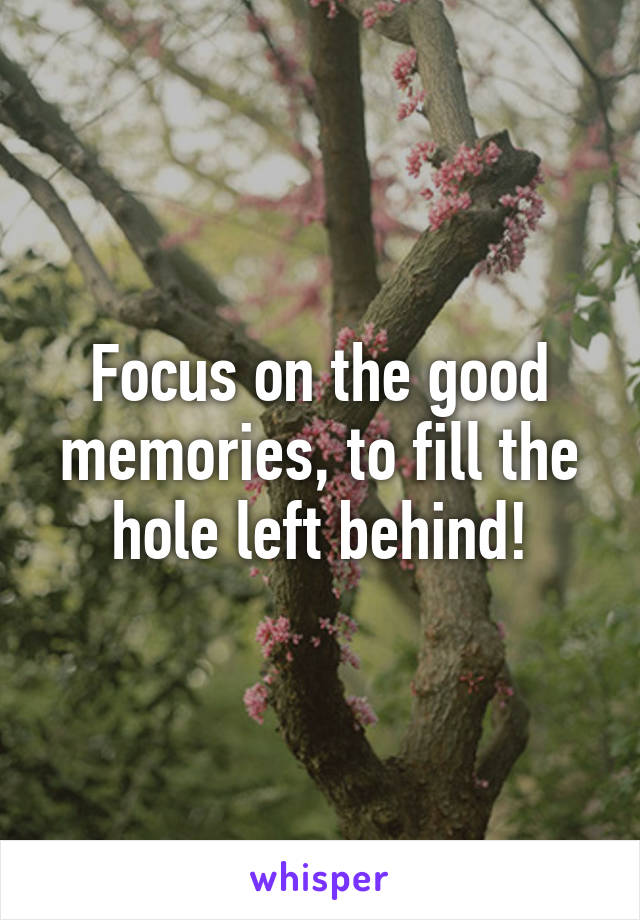 Focus on the good memories, to fill the hole left behind!