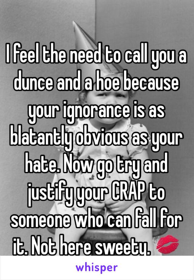 I feel the need to call you a dunce and a hoe because your ignorance is as blatantly obvious as your hate. Now go try and justify your CRAP to someone who can fall for it. Not here sweety. 💋 