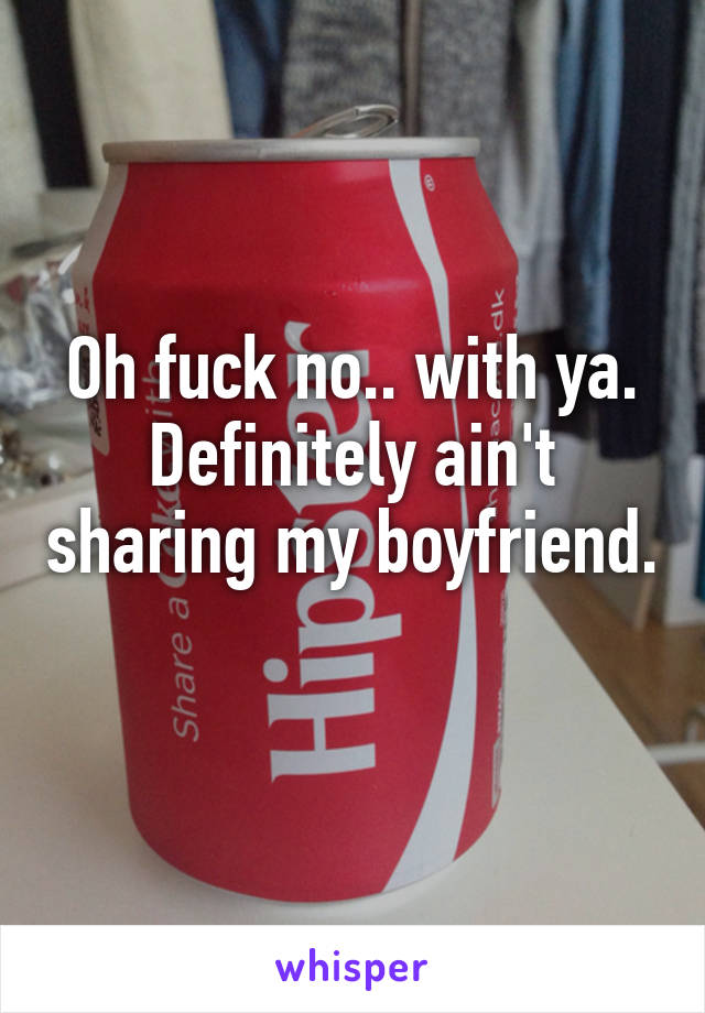 Oh fuck no.. with ya. Definitely ain't sharing my boyfriend. 