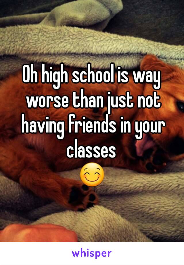 Oh high school is way worse than just not having friends in your classes 
😊