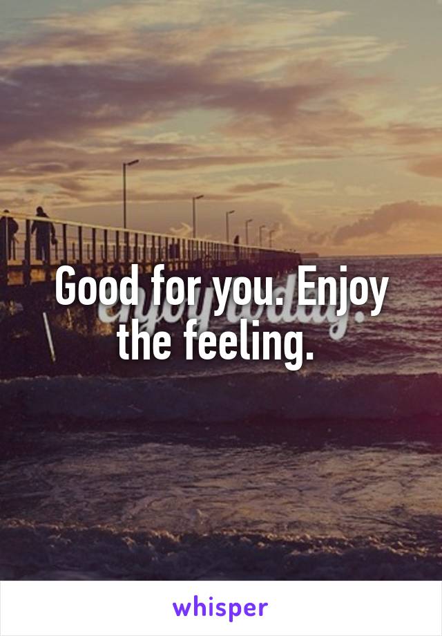 Good for you. Enjoy the feeling. 