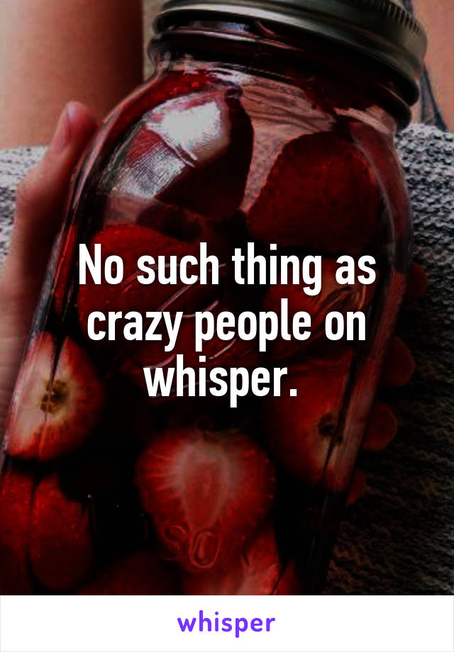 No such thing as crazy people on whisper. 
