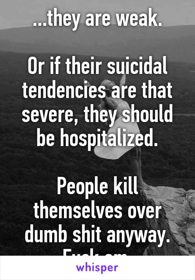 ...they are weak.

Or if their suicidal tendencies are that severe, they should be hospitalized.

People kill themselves over dumb shit anyway. Fuck em.