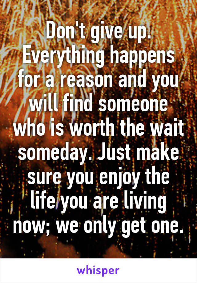 Don't give up. Everything happens for a reason and you will find someone who is worth the wait someday. Just make sure you enjoy the life you are living now; we only get one. 