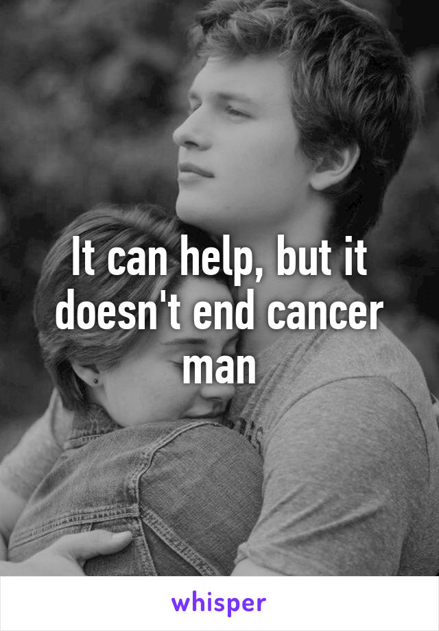 It can help, but it doesn't end cancer man