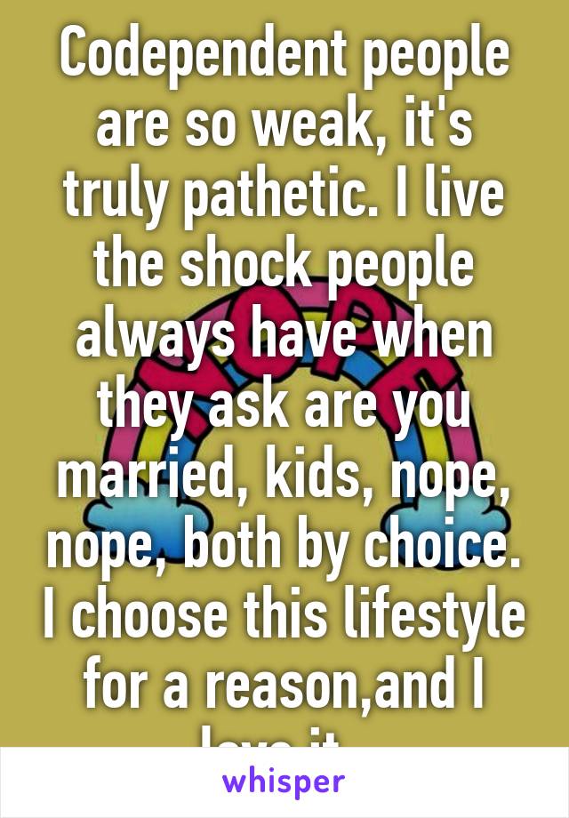 Codependent people are so weak, it's truly pathetic. I live the shock people always have when they ask are you married, kids, nope, nope, both by choice. I choose this lifestyle for a reason,and I love it  