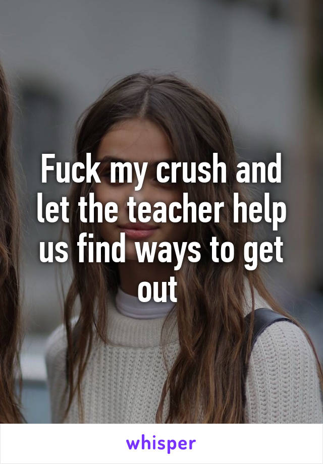 Fuck my crush and let the teacher help us find ways to get out 