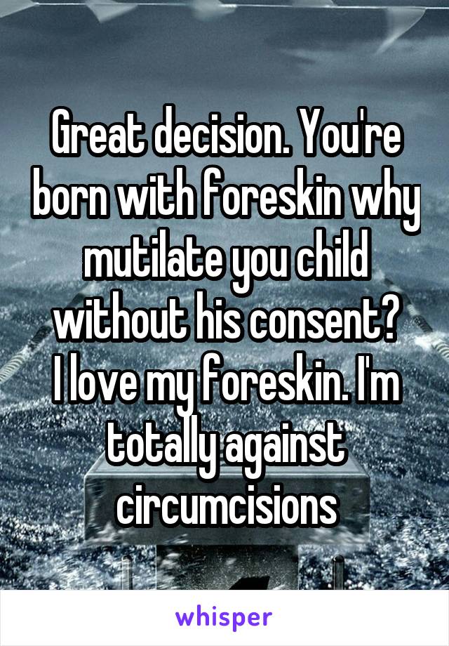 Great decision. You're born with foreskin why mutilate you child without his consent?
I love my foreskin. I'm totally against circumcisions