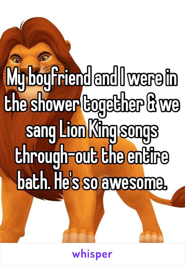 My boyfriend and I were in the shower together & we sang Lion King songs through-out the entire bath. He's so awesome.