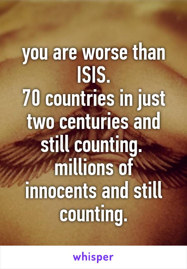 you are worse than ISIS.
70 countries in just two centuries and still counting. 
millions of innocents and still counting.