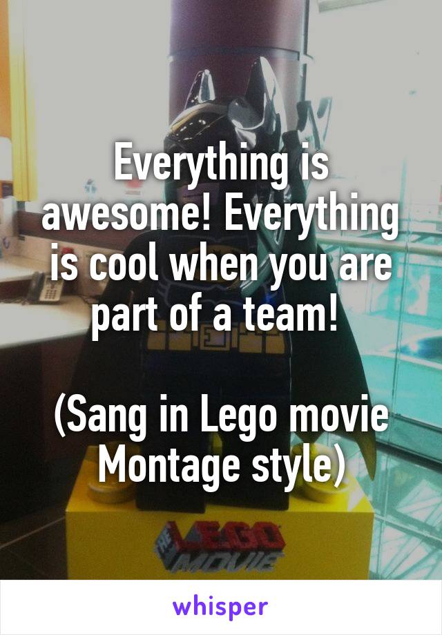 Everything is awesome! Everything is cool when you are part of a team! 

(Sang in Lego movie Montage style)