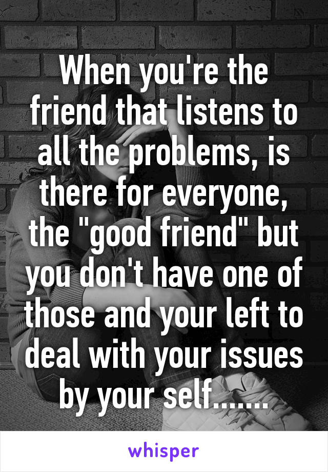 When you're the friend that listens to all the problems, is there for everyone, the "good friend" but you don't have one of those and your left to deal with your issues by your self.......