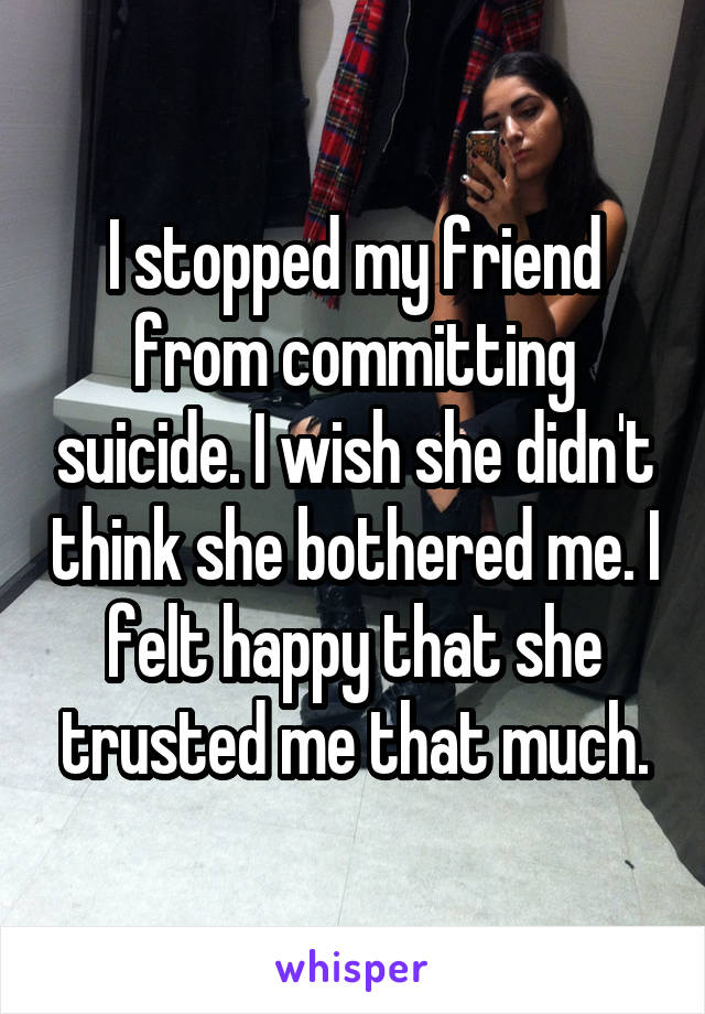 I stopped my friend from committing suicide. I wish she didn't think she bothered me. I felt happy that she trusted me that much.