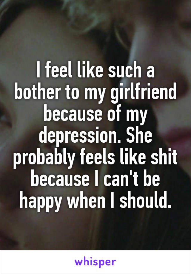 I feel like such a bother to my girlfriend because of my depression. She probably feels like shit because I can't be happy when I should.