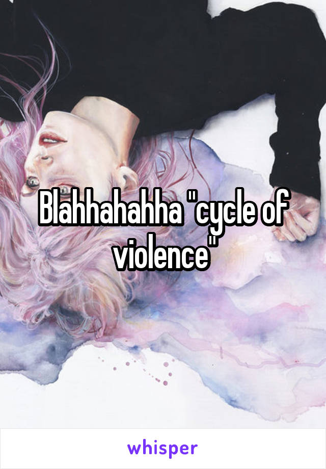 Blahhahahha "cycle of violence"