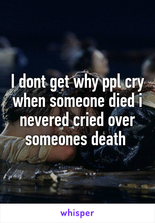 I dont get why ppl cry when someone died i nevered cried over someones death 