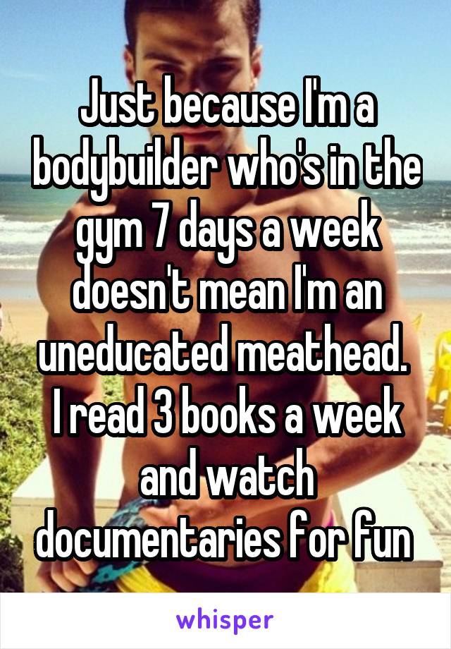 Just because I'm a bodybuilder who's in the gym 7 days a week doesn't mean I'm an uneducated meathead. 
I read 3 books a week and watch documentaries for fun 