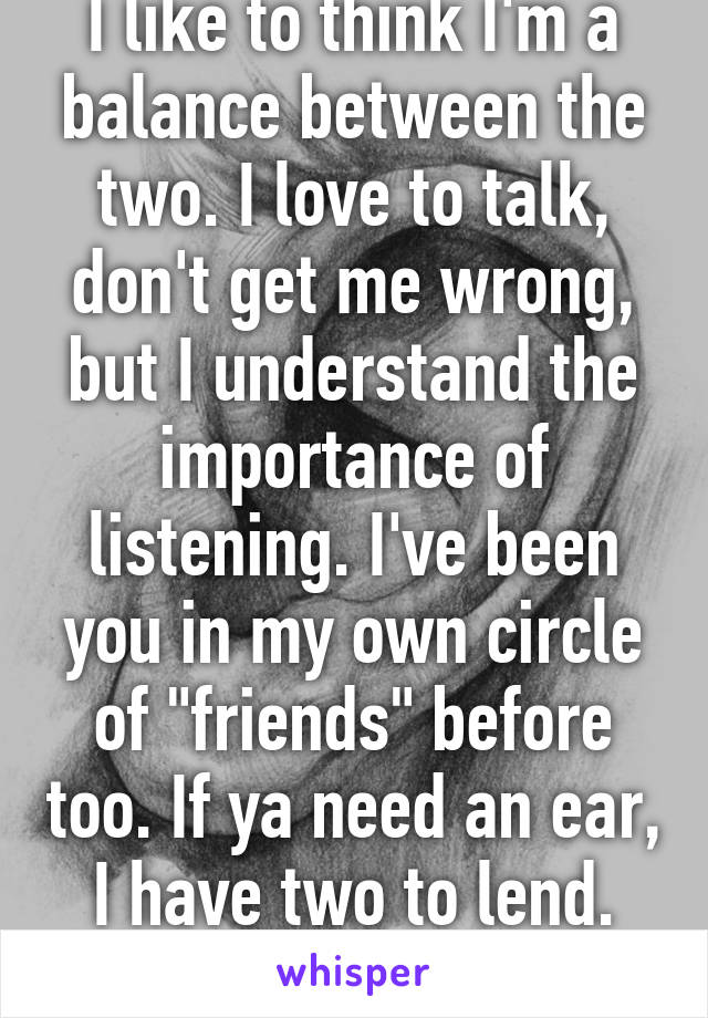 I like to think I'm a balance between the two. I love to talk, don't get me wrong, but I understand the importance of listening. I've been you in my own circle of "friends" before too. If ya need an ear, I have two to lend. Just send me a chat!