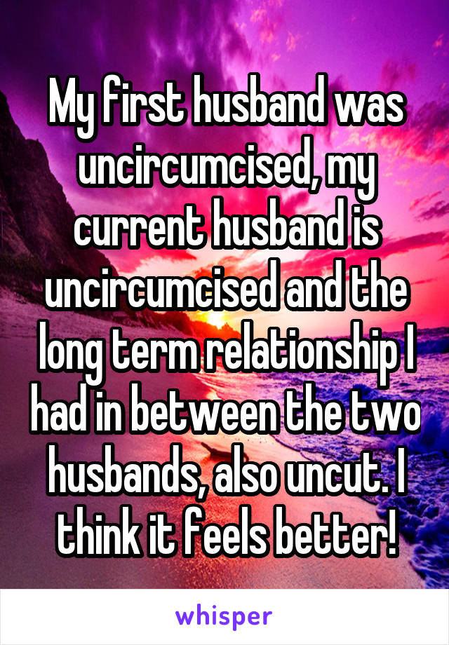 My first husband was uncircumcised, my current husband is uncircumcised and the long term relationship I had in between the two husbands, also uncut. I think it feels better!