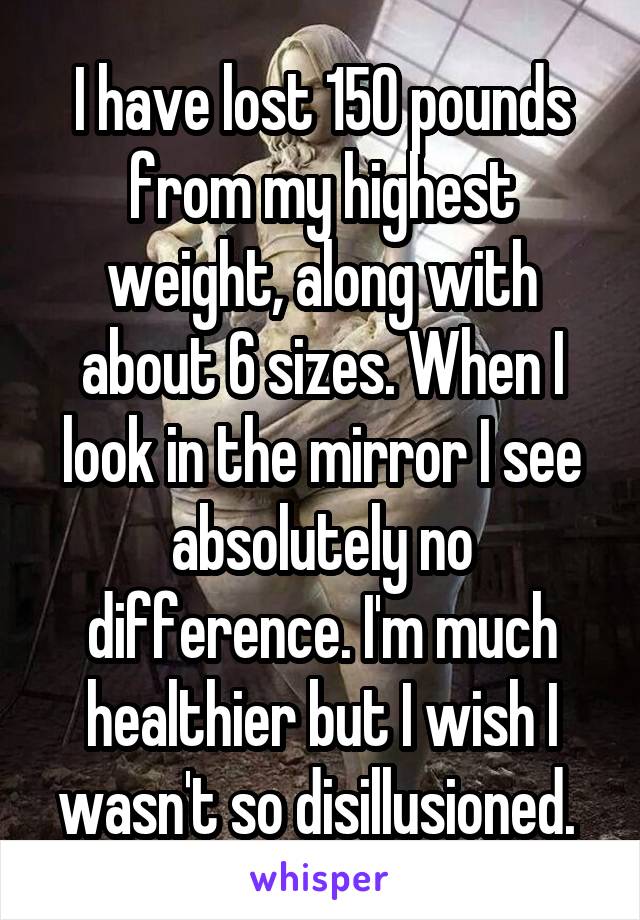 I have lost 150 pounds from my highest weight, along with about 6 sizes. When I look in the mirror I see absolutely no difference. I'm much healthier but I wish I wasn't so disillusioned. 