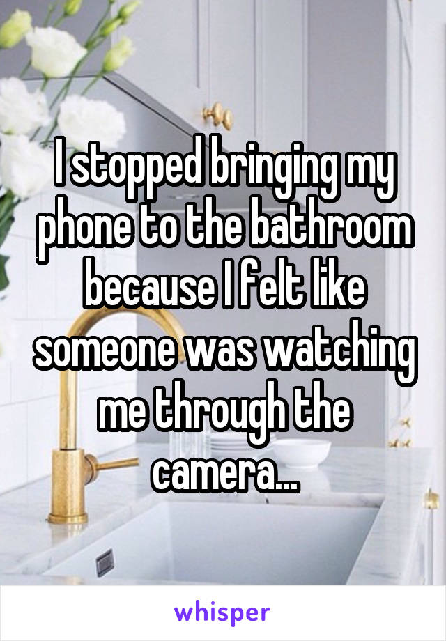 I stopped bringing my phone to the bathroom because I felt like someone was watching me through the camera...