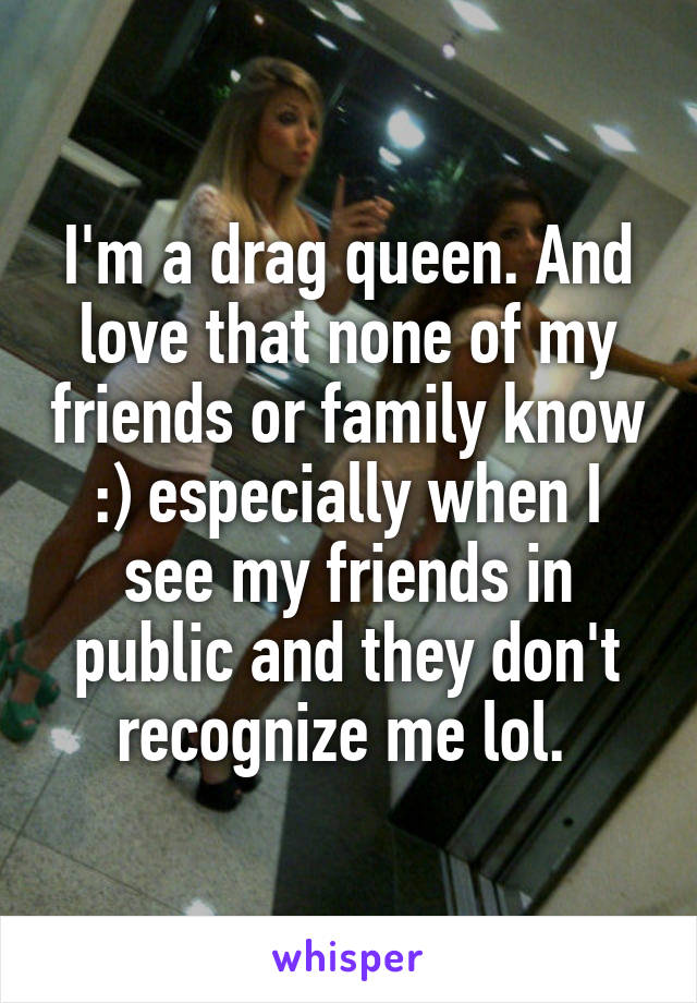 I'm a drag queen. And love that none of my friends or family know :) especially when I see my friends in public and they don't recognize me lol. 