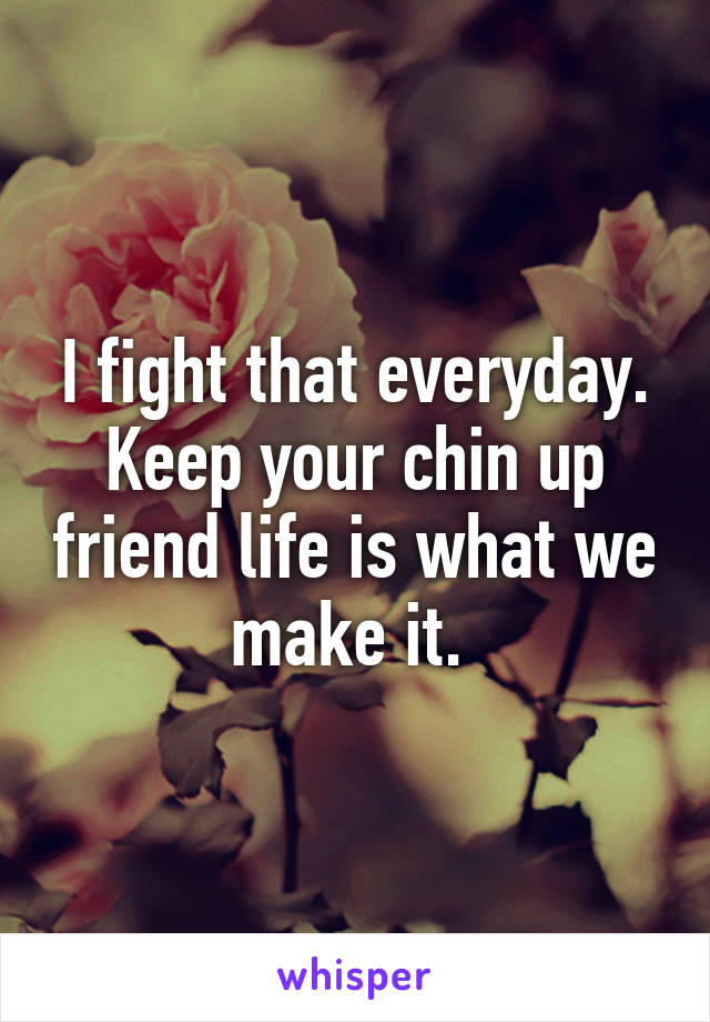 I fight that everyday. Keep your chin up friend life is what we make it. 