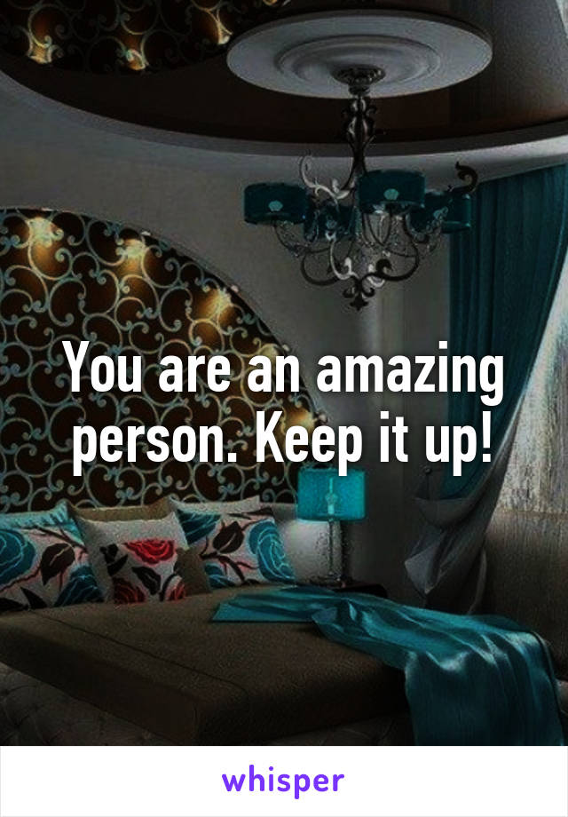 You are an amazing person. Keep it up!