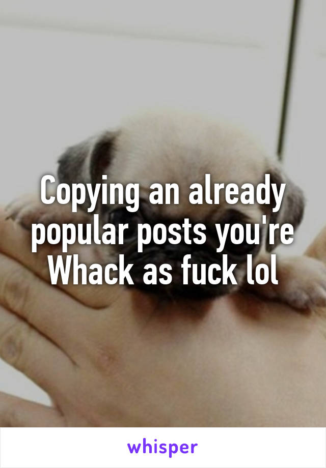 Copying an already popular posts you're Whack as fuck lol