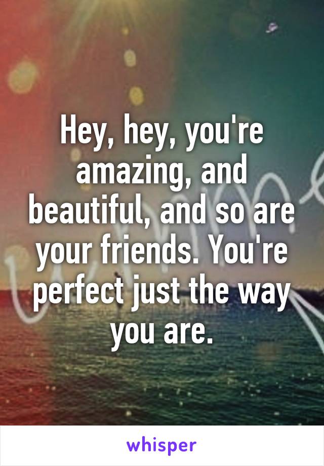 Hey, hey, you're amazing, and beautiful, and so are your friends. You're perfect just the way you are.