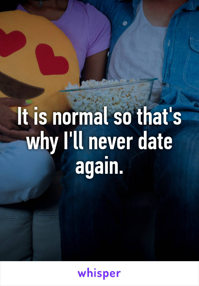 It is normal so that's why I'll never date again.