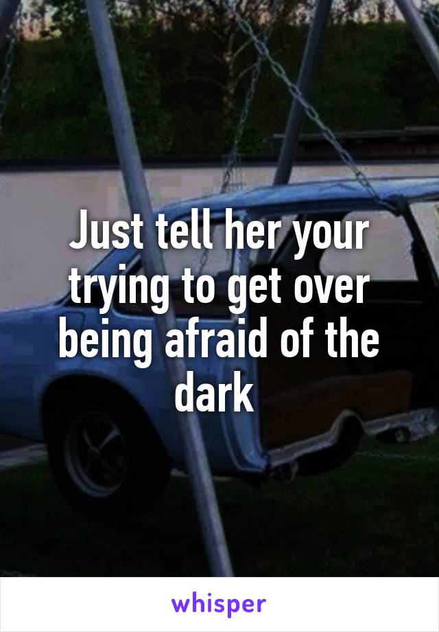 Just tell her your trying to get over being afraid of the dark 