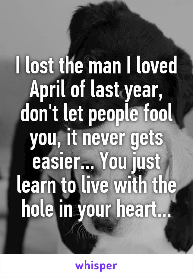 I lost the man I loved April of last year, don't let people fool you, it never gets easier... You just learn to live with the hole in your heart...