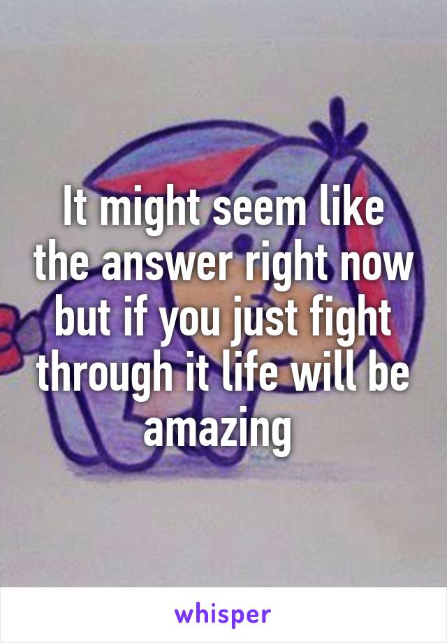 It might seem like the answer right now but if you just fight through it life will be amazing 