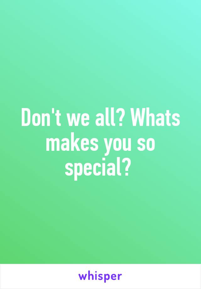 Don't we all? Whats makes you so special? 