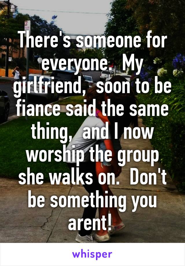 There's someone for everyone.  My girlfriend,  soon to be fiance said the same thing,  and I now worship the group she walks on.  Don't be something you arent! 