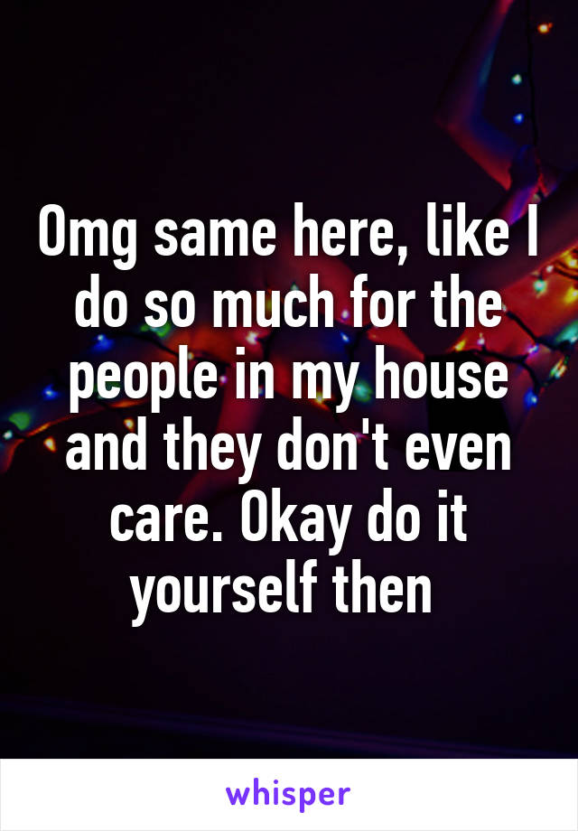 Omg same here, like I do so much for the people in my house and they don't even care. Okay do it yourself then 