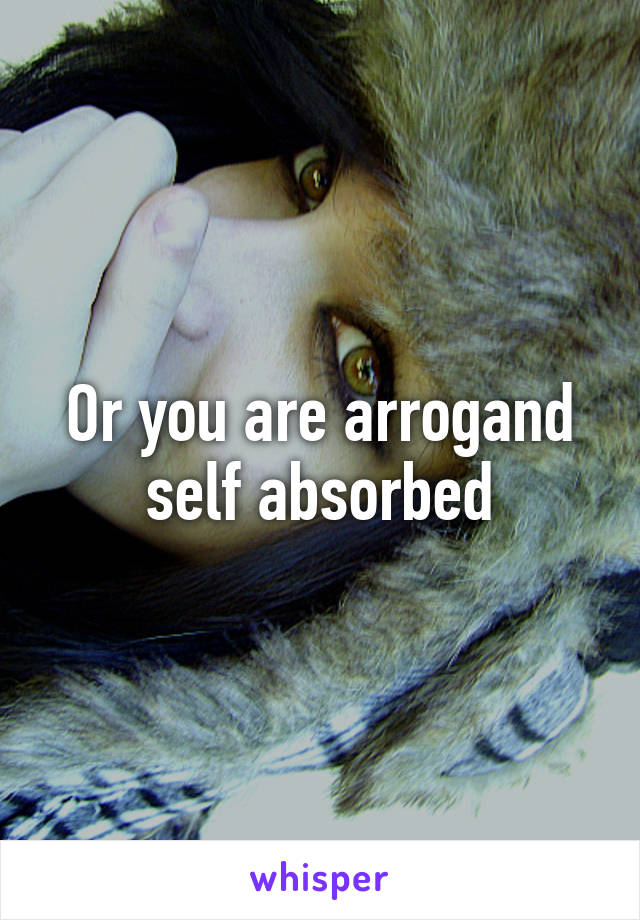 Or you are arrogand self absorbed