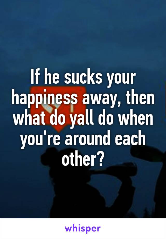 If he sucks your happiness away, then what do yall do when you're around each other?