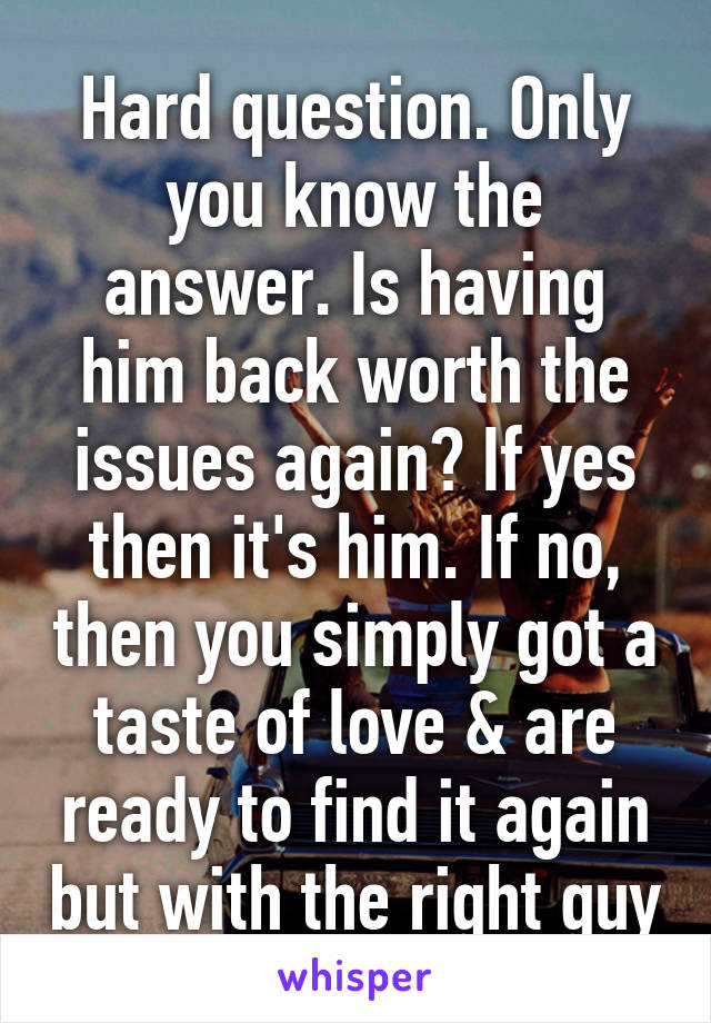 Hard question. Only you know the answer. Is having him back worth the issues again? If yes then it's him. If no, then you simply got a taste of love & are ready to find it again but with the right guy