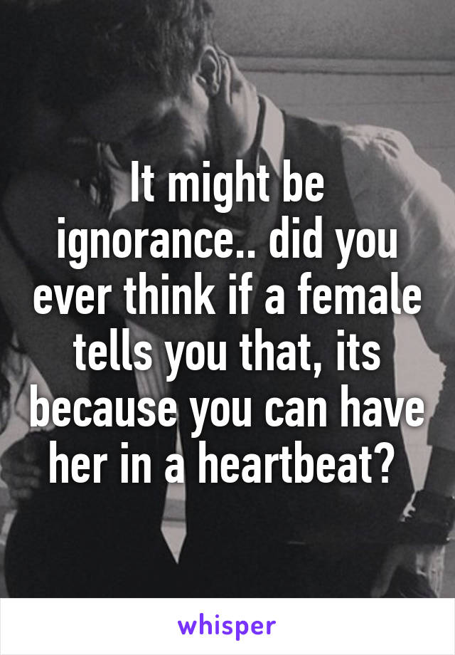 It might be ignorance.. did you ever think if a female tells you that, its because you can have her in a heartbeat? 