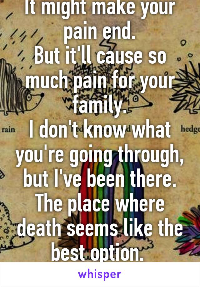 It might make your pain end.
But it'll cause so much pain for your family.
I don't know what you're going through, but I've been there. The place where death seems like the best option. 
Don't give up