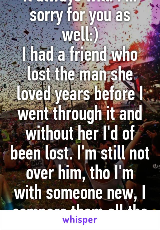 It always will. I'm sorry for you as well:)
I had a friend who lost the man she loved years before I went through it and without her I'd of been lost. I'm still not over him, tho I'm with someone new, I compare them all the time:/