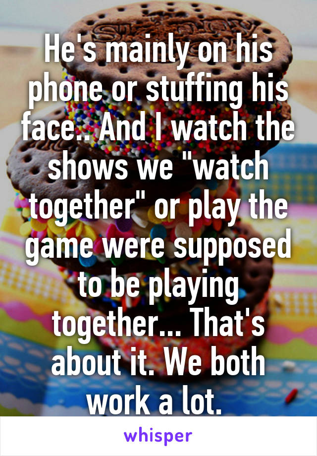 He's mainly on his phone or stuffing his face.. And I watch the shows we "watch together" or play the game were supposed to be playing together... That's about it. We both work a lot. 