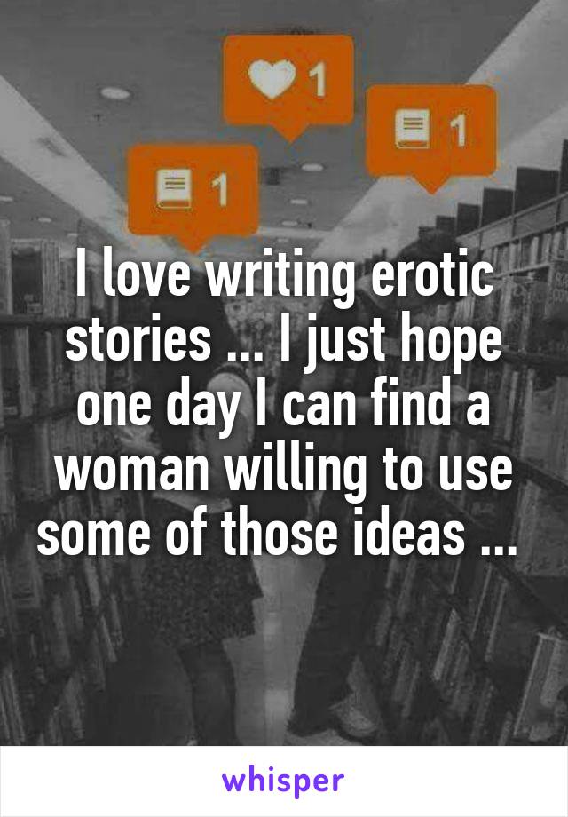 I love writing erotic stories ... I just hope one day I can find a woman willing to use some of those ideas ... 